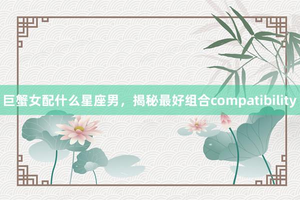 巨蟹女配什么星座男，揭秘最好组合compatibility