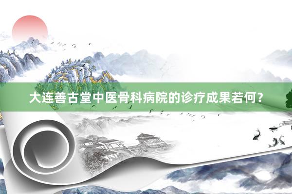大连善古堂中医骨科病院的诊疗成果若何？