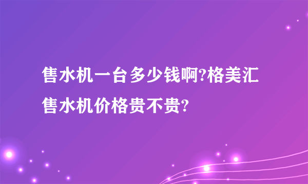 售水机一台多少钱啊?格美汇售水机价格贵不贵?