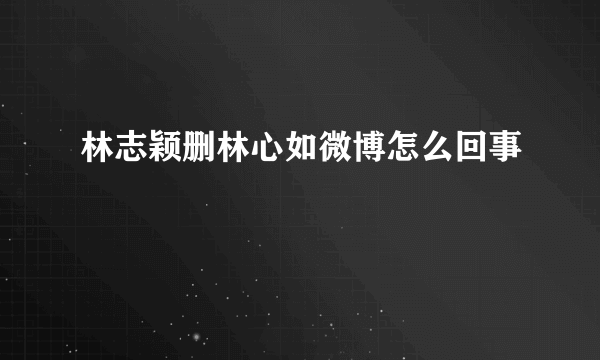 林志颖删林心如微博怎么回事