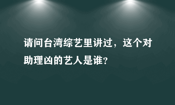 请问台湾综艺里讲过，这个对助理凶的艺人是谁？