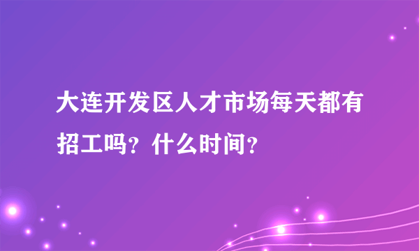 大连开发区人才市场每天都有招工吗？什么时间？