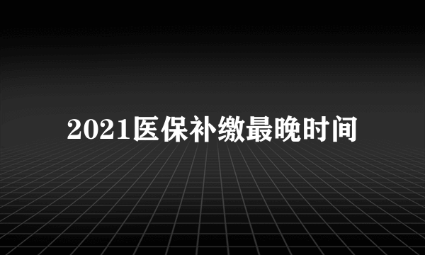 2021医保补缴最晚时间