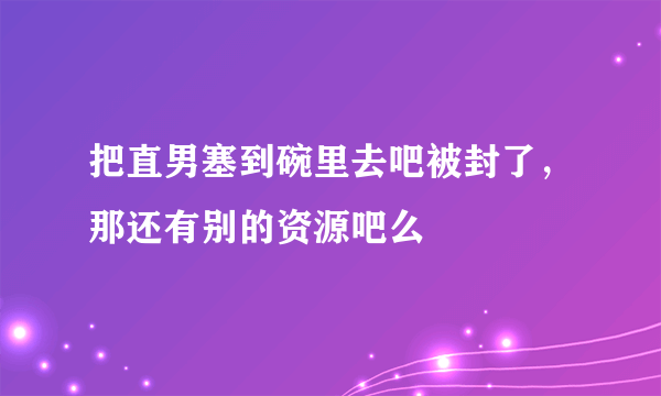 把直男塞到碗里去吧被封了，那还有别的资源吧么