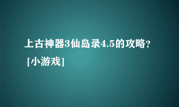 上古神器3仙岛录4.5的攻略？ [小游戏]