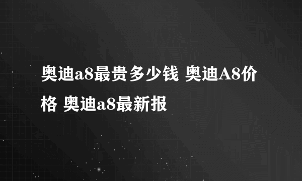 奥迪a8最贵多少钱 奥迪A8价格 奥迪a8最新报