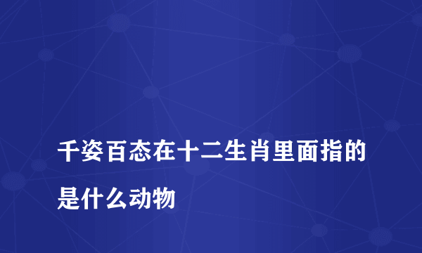 
千姿百态在十二生肖里面指的是什么动物

