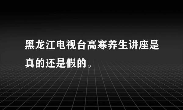 黑龙江电视台高寒养生讲座是真的还是假的。