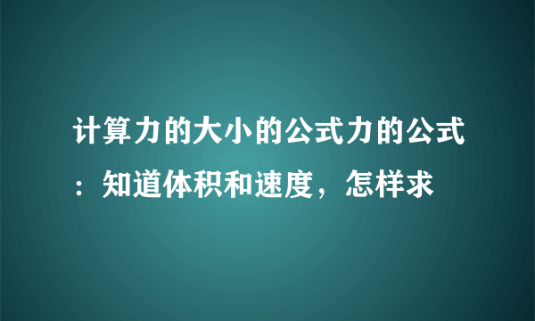 计算力的大小的公式力的公式：知道体积和速度，怎样求