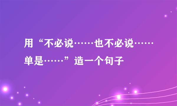 用“不必说……也不必说……单是……”造一个句子