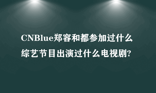 CNBlue郑容和都参加过什么综艺节目出演过什么电视剧?