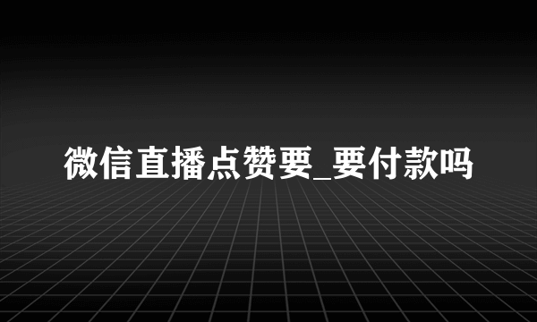 微信直播点赞要_要付款吗