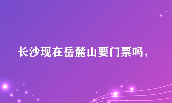 长沙现在岳麓山要门票吗，