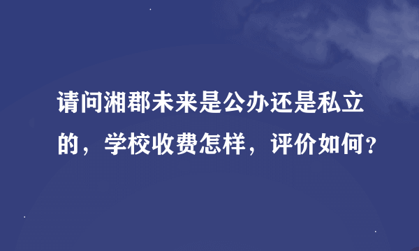 请问湘郡未来是公办还是私立的，学校收费怎样，评价如何？