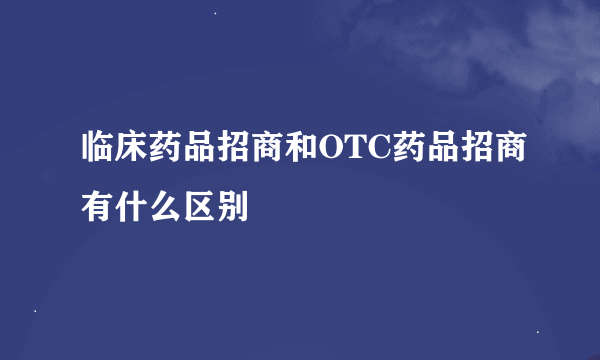 临床药品招商和OTC药品招商有什么区别