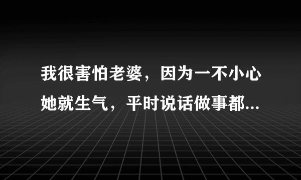 我很害怕老婆，因为一不小心她就生气，平时说话做事都得注意，生怕一句话没说好她又生气了，感觉好累！怎