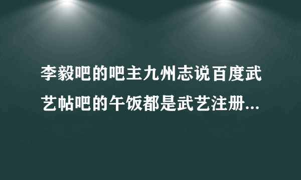 李毅吧的吧主九州志说百度武艺帖吧的午饭都是武艺注册的小马甲！真假的啊！？