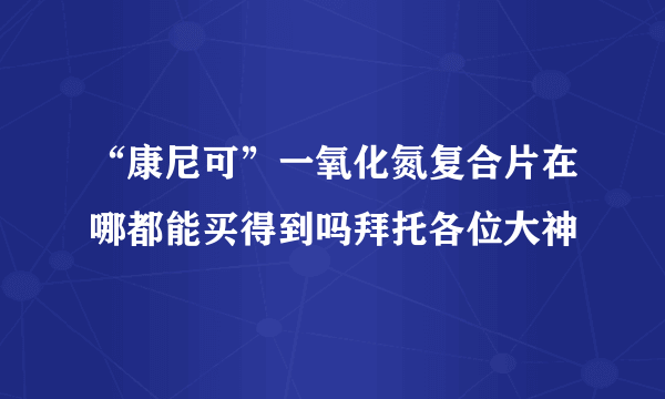 “康尼可”一氧化氮复合片在哪都能买得到吗拜托各位大神