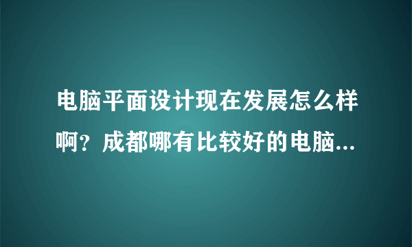 电脑平面设计现在发展怎么样啊？成都哪有比较好的电脑平面设计培训？ 平面设计培训班 平面设计培训好学校