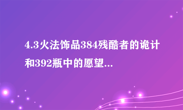 4.3火法饰品384残酷者的诡计和392瓶中的愿望哪个好``求数据帝解释``