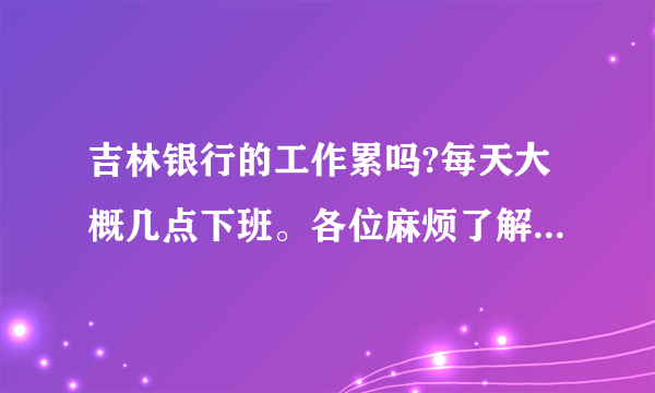 吉林银行的工作累吗?每天大概几点下班。各位麻烦了解的告诉一下吧，非常感谢。