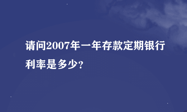 请问2007年一年存款定期银行利率是多少？