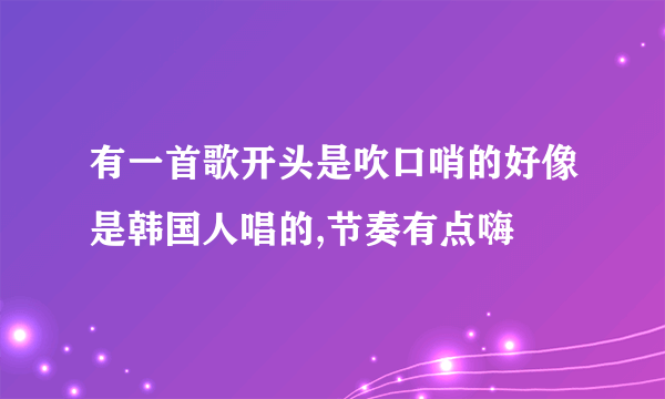 有一首歌开头是吹口哨的好像是韩国人唱的,节奏有点嗨