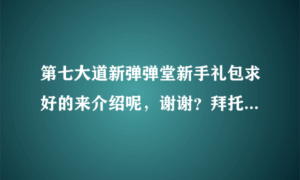 第七大道新弹弹堂新手礼包求好的来介绍呢，谢谢？拜托了各位 谢谢