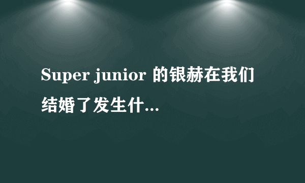 Super junior 的银赫在我们结婚了发生什麼事为什麼大家都在骂他?