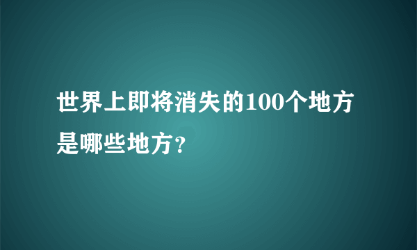 世界上即将消失的100个地方是哪些地方？