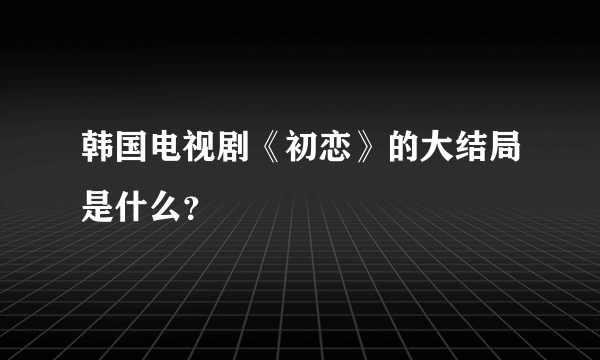 韩国电视剧《初恋》的大结局是什么？