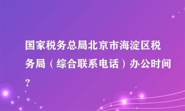 国家税务总局北京市海淀区税务局（综合联系电话）办公时间？