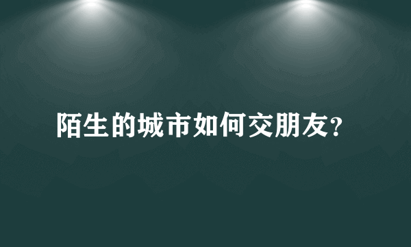 陌生的城市如何交朋友？