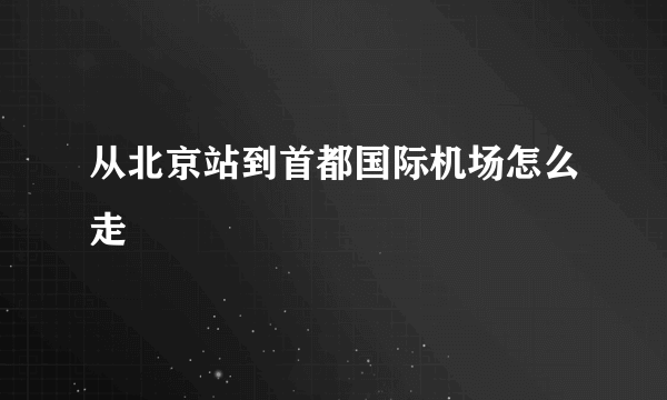 从北京站到首都国际机场怎么走