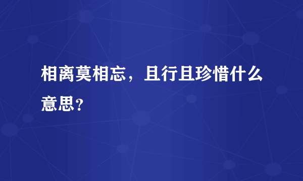 相离莫相忘，且行且珍惜什么意思？