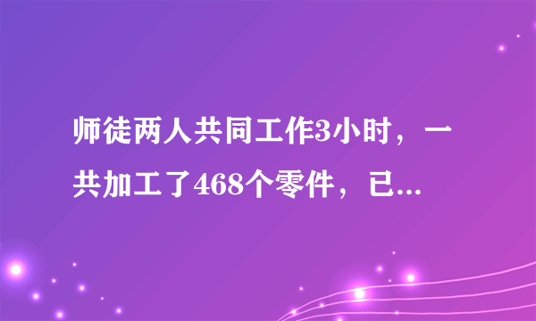 师徒两人共同工作3小时，一共加工了468个零件，已知师傅工作的效率是