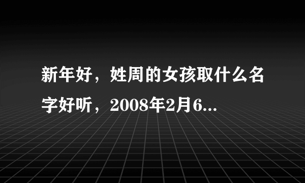 新年好，姓周的女孩取什么名字好听，2008年2月6日凌晨3点多生的?