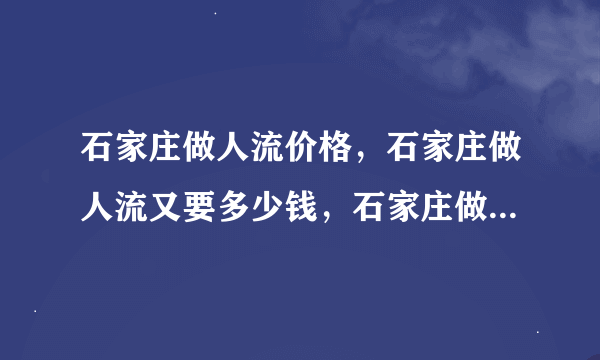 石家庄做人流价格，石家庄做人流又要多少钱，石家庄做人流一般多少钱？