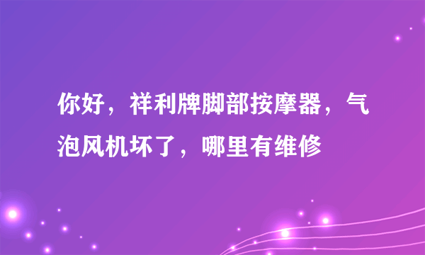 你好，祥利牌脚部按摩器，气泡风机坏了，哪里有维修