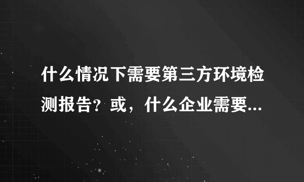 什么情况下需要第三方环境检测报告？或，什么企业需要环境监测报告？？？环境检测报告有什么作用？