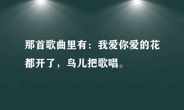 那首歌曲里有：我爱你爱的花都开了，鸟儿把歌唱。