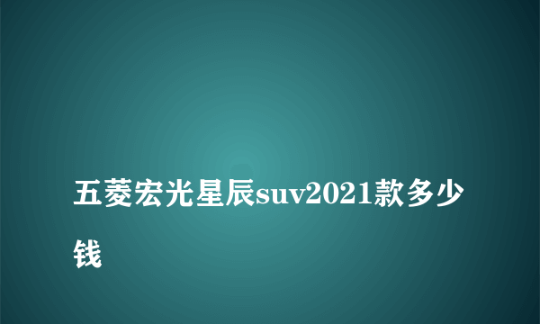 
五菱宏光星辰suv2021款多少钱

