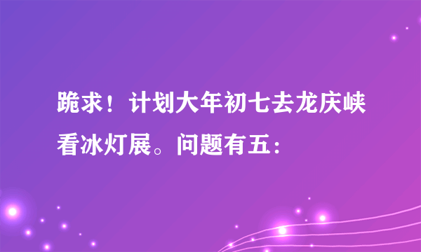 跪求！计划大年初七去龙庆峡看冰灯展。问题有五：