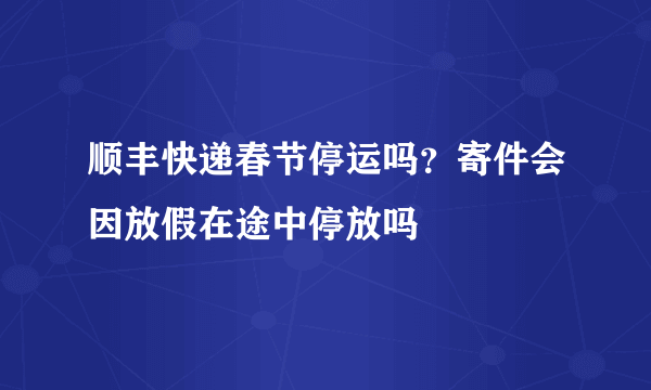 顺丰快递春节停运吗？寄件会因放假在途中停放吗