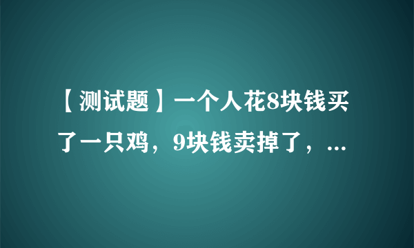 【测试题】一个人花8块钱买了一只鸡，9块钱卖掉了，然后他觉得不划算，花10块钱又买回来了，11块卖