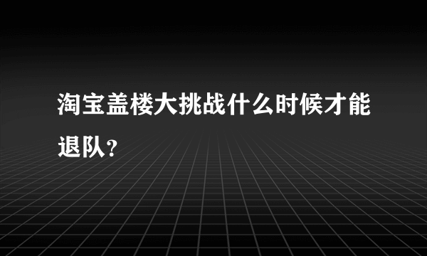 淘宝盖楼大挑战什么时候才能退队？