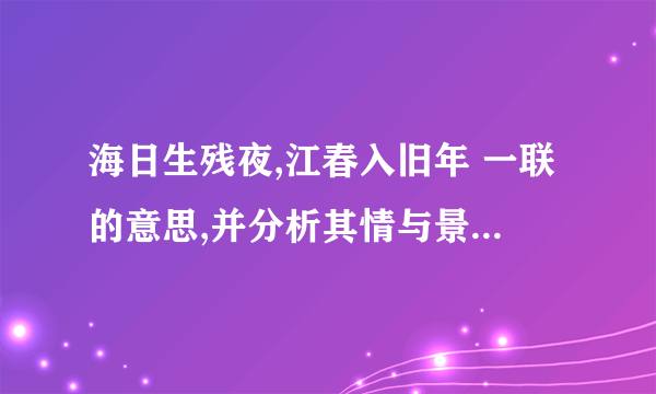 海日生残夜,江春入旧年 一联的意思,并分析其情与景的关系 快,最好回答的全一些,急等着用呢!