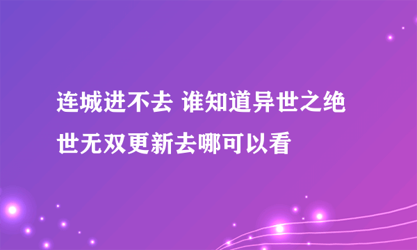 连城进不去 谁知道异世之绝世无双更新去哪可以看