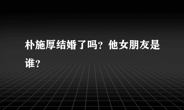 朴施厚结婚了吗？他女朋友是谁？