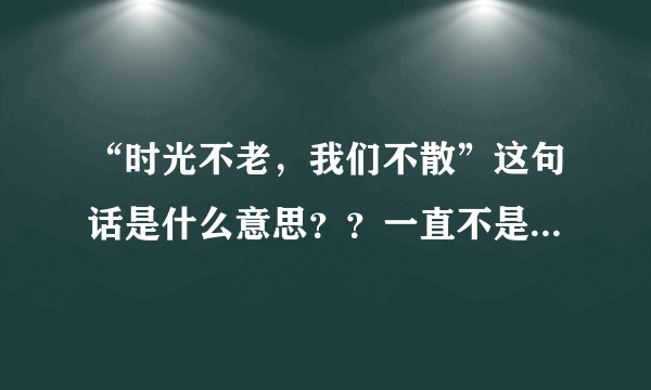 “时光不老，我们不散”这句话是什么意思？？一直不是很理解，哪位帮我分析分析，